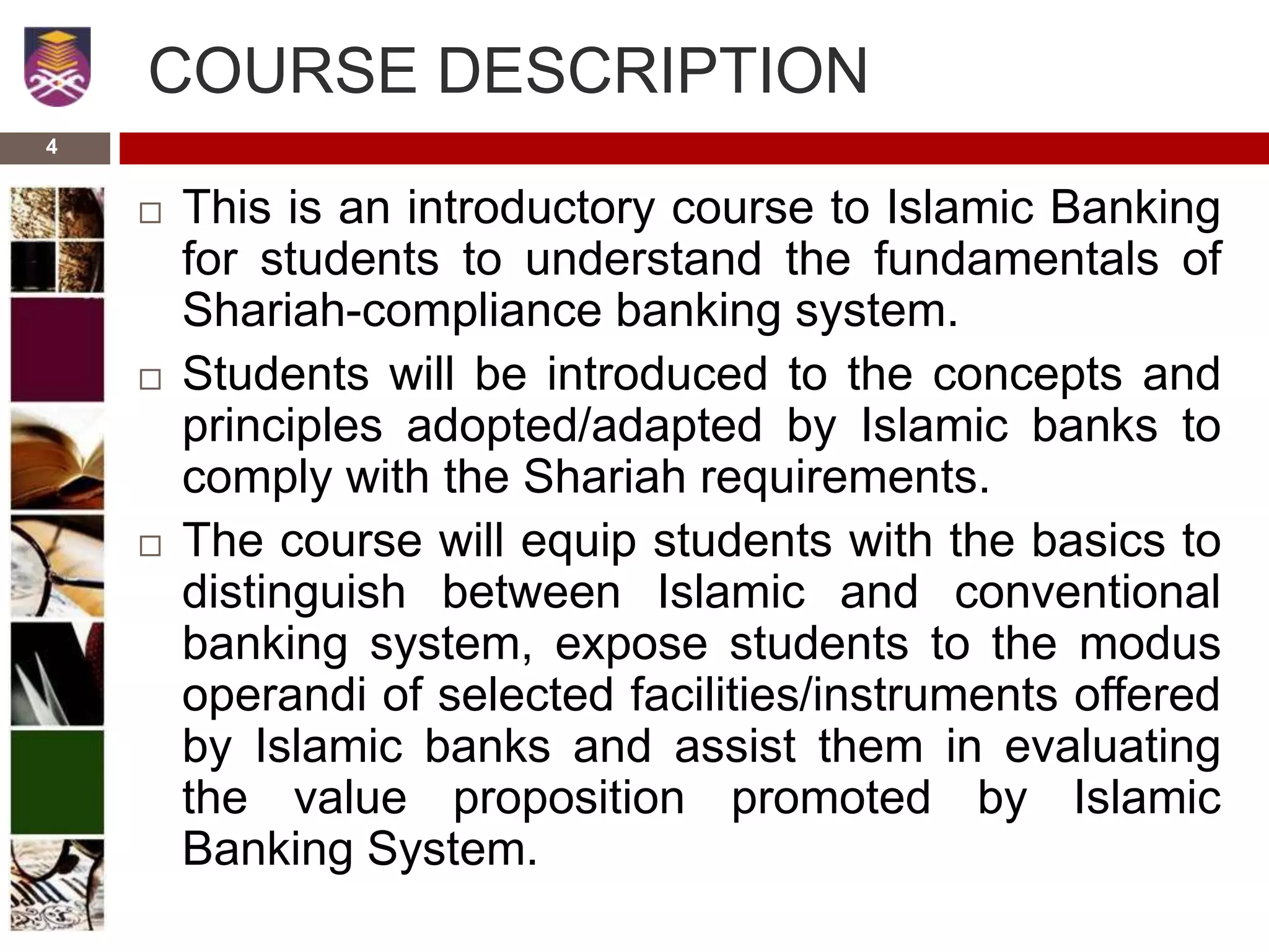 COURSE DESCRIPTION
 This is an introductory course to Islamic Banking
for students to understand the fundamentals of
Shariah-compliance banking system.
 Students will be introduced to the concepts and
principles adopted/adapted by Islamic banks to
comply with the Shariah requirements.
 The course will equip students with the basics to
distinguish between Islamic and conventional
banking system, expose students to the modus
operandi of selected facilities/instruments offered
by Islamic banks and assist them in evaluating
the value proposition promoted by Islamic
Banking System.
4
 