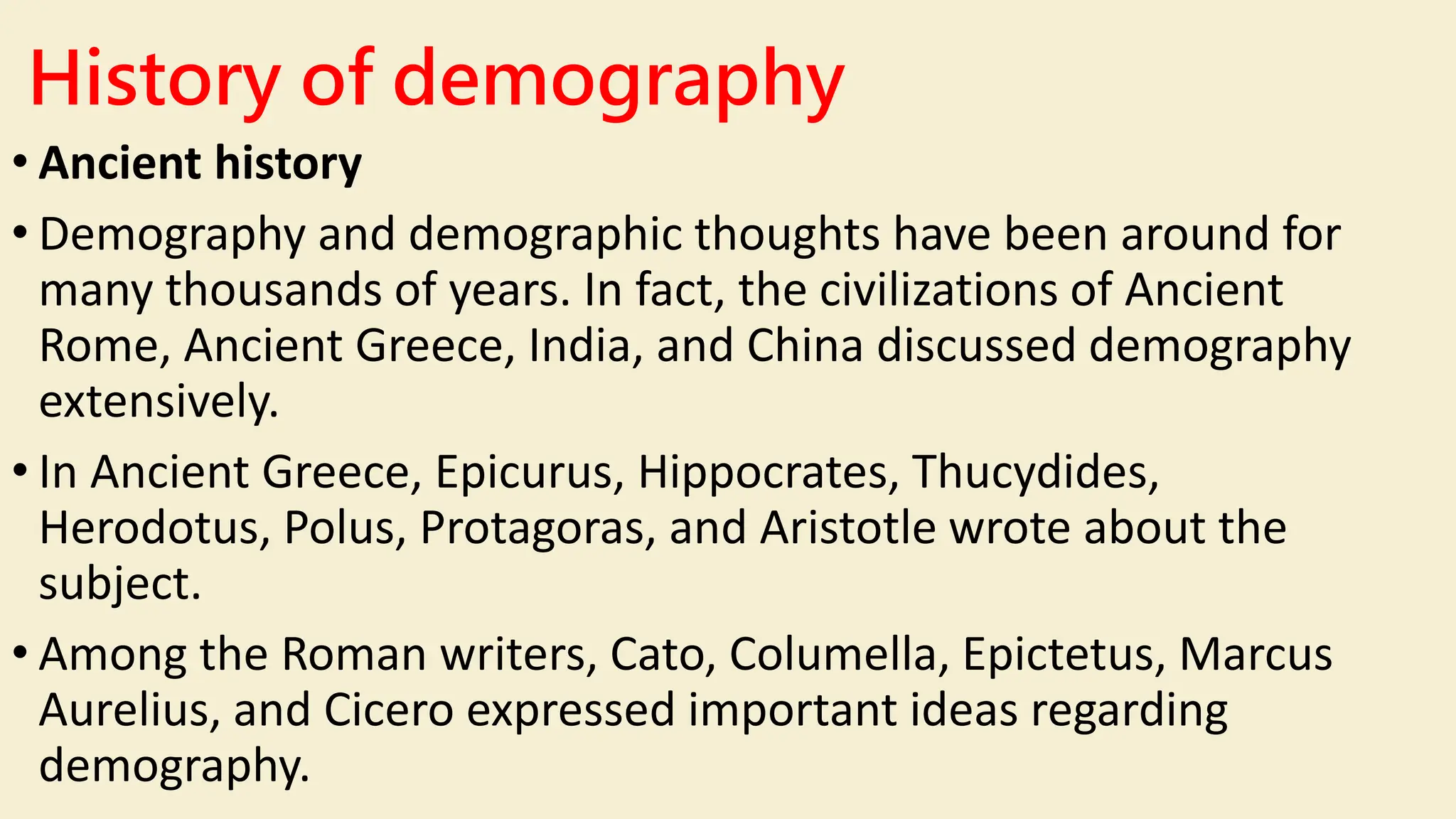 History of demography
• Ancient history
• Demography and demographic thoughts have been around for
many thousands of years. In fact, the civilizations of Ancient
Rome, Ancient Greece, India, and China discussed demography
extensively.
• In Ancient Greece, Epicurus, Hippocrates, Thucydides,
Herodotus, Polus, Protagoras, and Aristotle wrote about the
subject.
• Among the Roman writers, Cato, Columella, Epictetus, Marcus
Aurelius, and Cicero expressed important ideas regarding
demography.
 