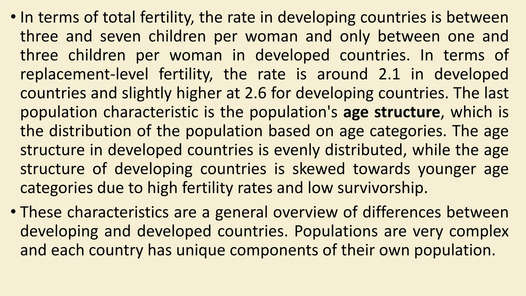 • In terms of total fertility, the rate in developing countries is between
three and seven children per woman and only between one and
three children per woman in developed countries. In terms of
replacement-level fertility, the rate is around 2.1 in developed
countries and slightly higher at 2.6 for developing countries. The last
population characteristic is the population's age structure, which is
the distribution of the population based on age categories. The age
structure in developed countries is evenly distributed, while the age
structure of developing countries is skewed towards younger age
categories due to high fertility rates and low survivorship.
• These characteristics are a general overview of differences between
developing and developed countries. Populations are very complex
and each country has unique components of their own population.
 