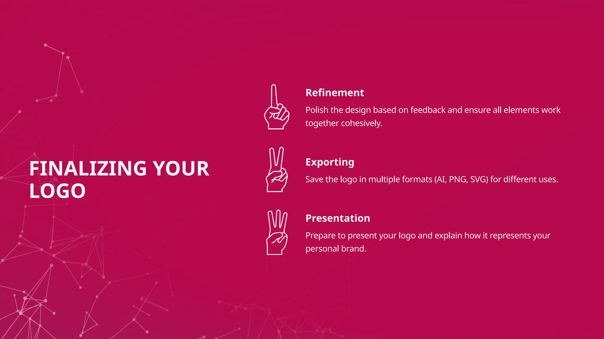 Refinement
Polish the design based on feedback and ensure all elements work
together cohesively.
Exporting
Save the logo in multiple formats (AI, PNG, SVG) for different uses.
Presentation
Prepare to present your logo and explain how it represents your
personal brand.
FINALIZING YOUR
LOGO
 