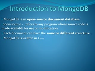 • MongoDB is an open-source document database.
•open-source - refers to any program whose source code is
made available for use or modification.
• Each document can have the same or different structure.
• MongoDB is written in C++.
 