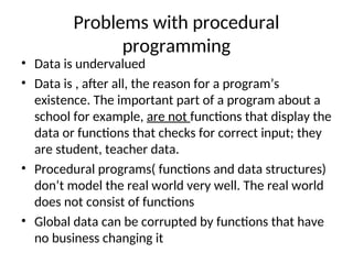 Problems with procedural
programming
• Data is undervalued
• Data is , after all, the reason for a program’s
existence. The important part of a program about a
school for example, are not functions that display the
data or functions that checks for correct input; they
are student, teacher data.
• Procedural programs( functions and data structures)
don’t model the real world very well. The real world
does not consist of functions
• Global data can be corrupted by functions that have
no business changing it
 