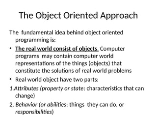 The Object Oriented Approach
The fundamental idea behind object oriented
programming is:
• The real world consist of objects. Computer
programs may contain computer world
representations of the things (objects) that
constitute the solutions of real world problems
• Real world object have two parts:
1.Attributes (property or state: characteristics that can
change)
2. Behavior (or abilities: things they can do, or
responsibilities)
 
