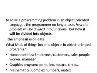 to solve a programming problem in an object-oriented
language , the programmer no longer asks how the
problem will be divided into functions , but how it
will be divided into objects.
the emphasis is on data.
What kinds of things become objects in object-oriented
programs?
• Human entities: Employees, customers, sales people,
worker, manager
• Graphics program: point, line, square, circle…
• Mathematics: Complex numbers, matrix
 