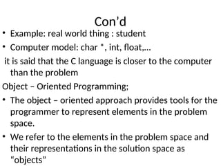 Con’d
• Example: real world thing : student
• Computer model: char *, int, float,…
it is said that the C language is closer to the computer
than the problem
Object – Oriented Programming;
• The object – oriented approach provides tools for the
programmer to represent elements in the problem
space.
• We refer to the elements in the problem space and
their representations in the solution space as
“objects”
 