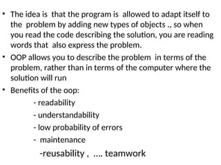 • The idea is that the program is allowed to adapt itself to
the problem by adding new types of objects ., so when
you read the code describing the solution, you are reading
words that also express the problem.
• OOP allows you to describe the problem in terms of the
problem, rather than in terms of the computer where the
solution will run
• Benefits of the oop:
- readability
- understandability
- low probability of errors
- maintenance
-reusability , …. teamwork
 