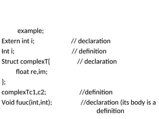example;
Extern int i; // declaration
Int i; // definition
Struct complexT{ // declaration
float re,im;
};
complexTc1,c2; //definition
Void fuuc(int,int); //declaration (its body is a
definition
 