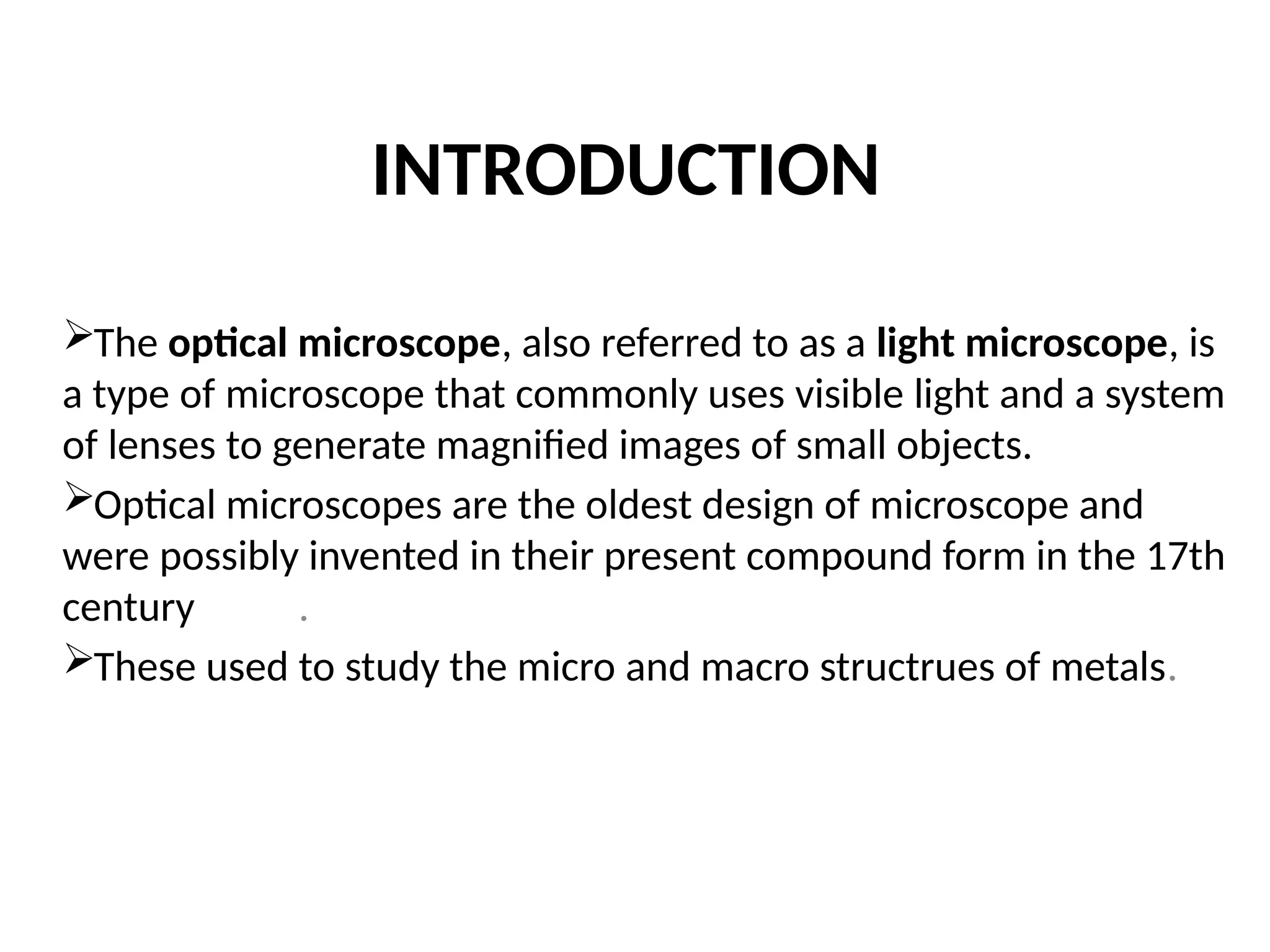 INTRODUCTION
The optical microscope, also referred to as a light microscope, is
a type of microscope that commonly uses visible light and a system
of lenses to generate magnified images of small objects.
Optical microscopes are the oldest design of microscope and
were possibly invented in their present compound form in the 17th
century .
These used to study the micro and macro structrues of metals.
 