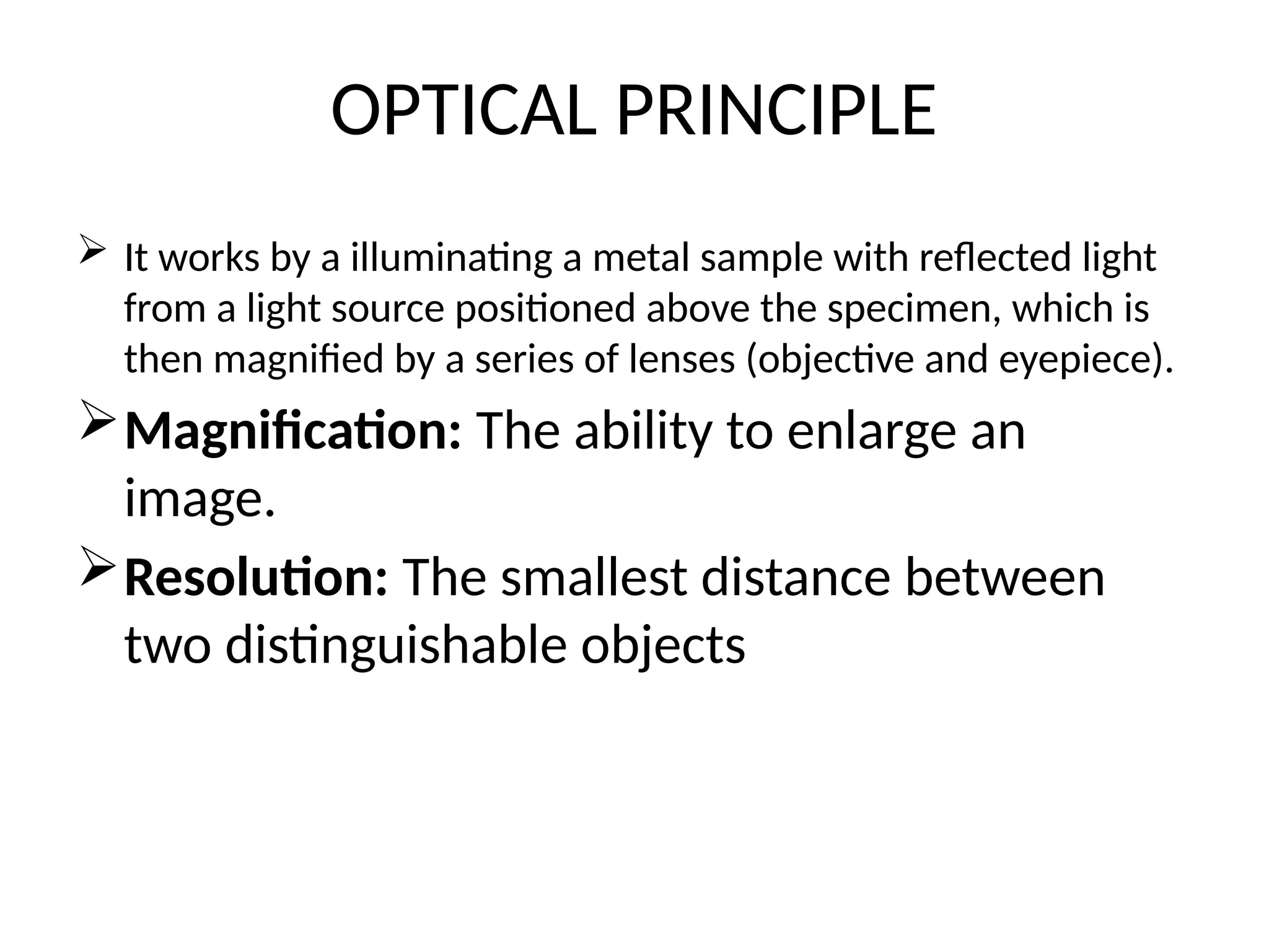 OPTICAL PRINCIPLE
 It works by a illuminating a metal sample with reflected light
from a light source positioned above the specimen, which is
then magnified by a series of lenses (objective and eyepiece).
Magnification: The ability to enlarge an
image.
Resolution: The smallest distance between
two distinguishable objects
 