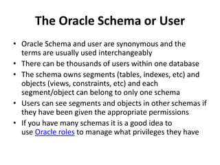 The Oracle Schema or User
• Oracle Schema and user are synonymous and the
terms are usually used interchangeably
• There can be thousands of users within one database
• The schema owns segments (tables, indexes, etc) and
objects (views, constraints, etc) and each
segment/object can belong to only one schema
• Users can see segments and objects in other schemas if
they have been given the appropriate permissions
• If you have many schemas it is a good idea to
use Oracle roles to manage what privileges they have
 