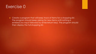 Exercise 0 
 Create a program that will keep track of items for a shopping list. 
The program should keep asking for new items until nothing is 
entered (no input followed by enter/return key). The program should 
then display the full shopping list. 
 