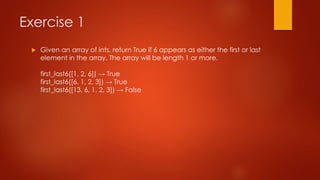 Exercise 1 
 Given an array of ints, return True if 6 appears as either the first or last 
element in the array. The array will be length 1 or more. 
first_last6([1, 2, 6]) → True 
first_last6([6, 1, 2, 3]) → True 
first_last6([13, 6, 1, 2, 3]) → False 
 