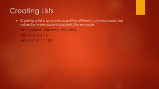 Creating Lists 
 Creating a list is as simple as putting different comma-separated 
values between squere brackets. For example: 
list1 = ['physics', 'chemistry', 1997, 2000]; 
list2 = [1, 2, 3, 4, 5 ]; 
list3 = ["a", "b", "c", "d"]; 
 