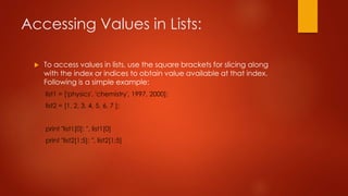 Accessing Values in Lists: 
 To access values in lists, use the square brackets for slicing along 
with the index or indices to obtain value available at that index. 
Following is a simple example: 
list1 = ['physics', 'chemistry', 1997, 2000]; 
list2 = [1, 2, 3, 4, 5, 6, 7 ]; 
print "list1[0]: ", list1[0] 
print "list2[1:5]: ", list2[1:5] 
 