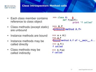 17 www.ExigenServices.com
• Each class member contains
reference to class object
• Class methods (except static)
are unbound
• Instance methods are bound
• Instance methods may be
called directly
• Class methods may be
called indirectly
Class introspection: Method calls
 