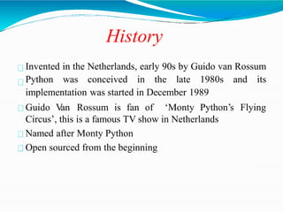 History
Invented in the Netherlands, early 90s by Guido van Rossum
Python was conceived in the late 1980s and its
implementation was started in December 1989
Guido V
an Rossum is fan of ‘Monty Python’s Flying
Circus’, this is a famous TV show in Netherlands
Named after Monty Python
Open sourced from the beginning
 