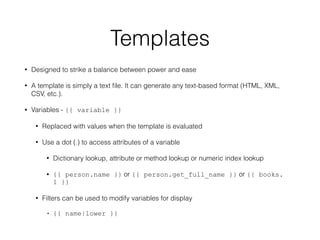 Templates
• Designed to strike a balance between power and ease
• A template is simply a text ﬁle. It can generate any text-based format (HTML, XML,
CSV, etc.).
• Variables - {{ variable }}
• Replaced with values when the template is evaluated
• Use a dot (.) to access attributes of a variable
• Dictionary lookup, attribute or method lookup or numeric index lookup
• {{ person.name }} or {{ person.get_full_name }} or {{ books.
1 }}
• Filters can be used to modify variables for display
• {{ name|lower }}
 