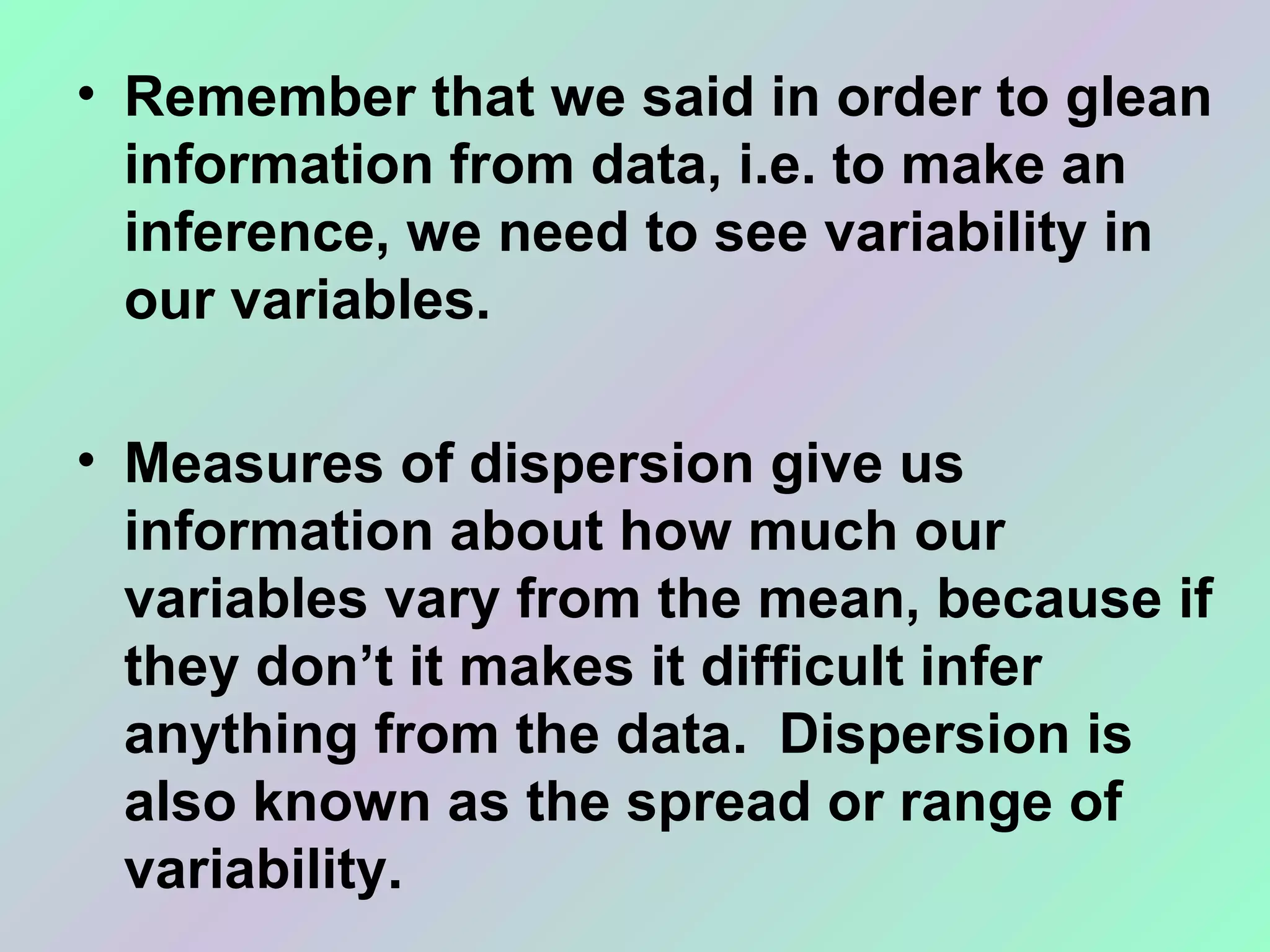 • Remember that we said in order to glean 
information from data, i.e. to make an 
inference, we need to see variability in 
our variables.  
• Measures of dispersion give us 
information about how much our 
variables vary from the mean, because if 
they don’t it makes it difficult infer 
anything from the data.  Dispersion is 
also known as the spread or range of 
variability.
 