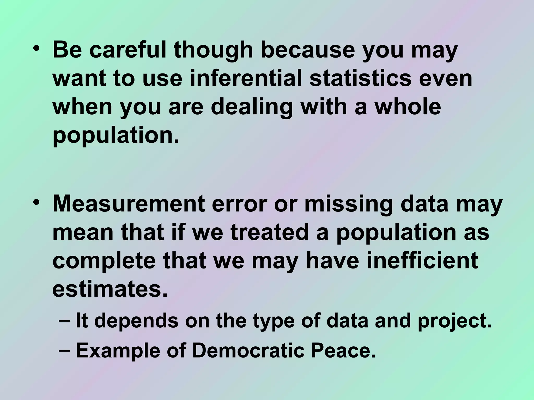 • Be careful though because you may
want to use inferential statistics even
when you are dealing with a whole
population.
• Measurement error or missing data may
mean that if we treated a population as
complete that we may have inefficient
estimates.
– It depends on the type of data and project.
– Example of Democratic Peace.
 
