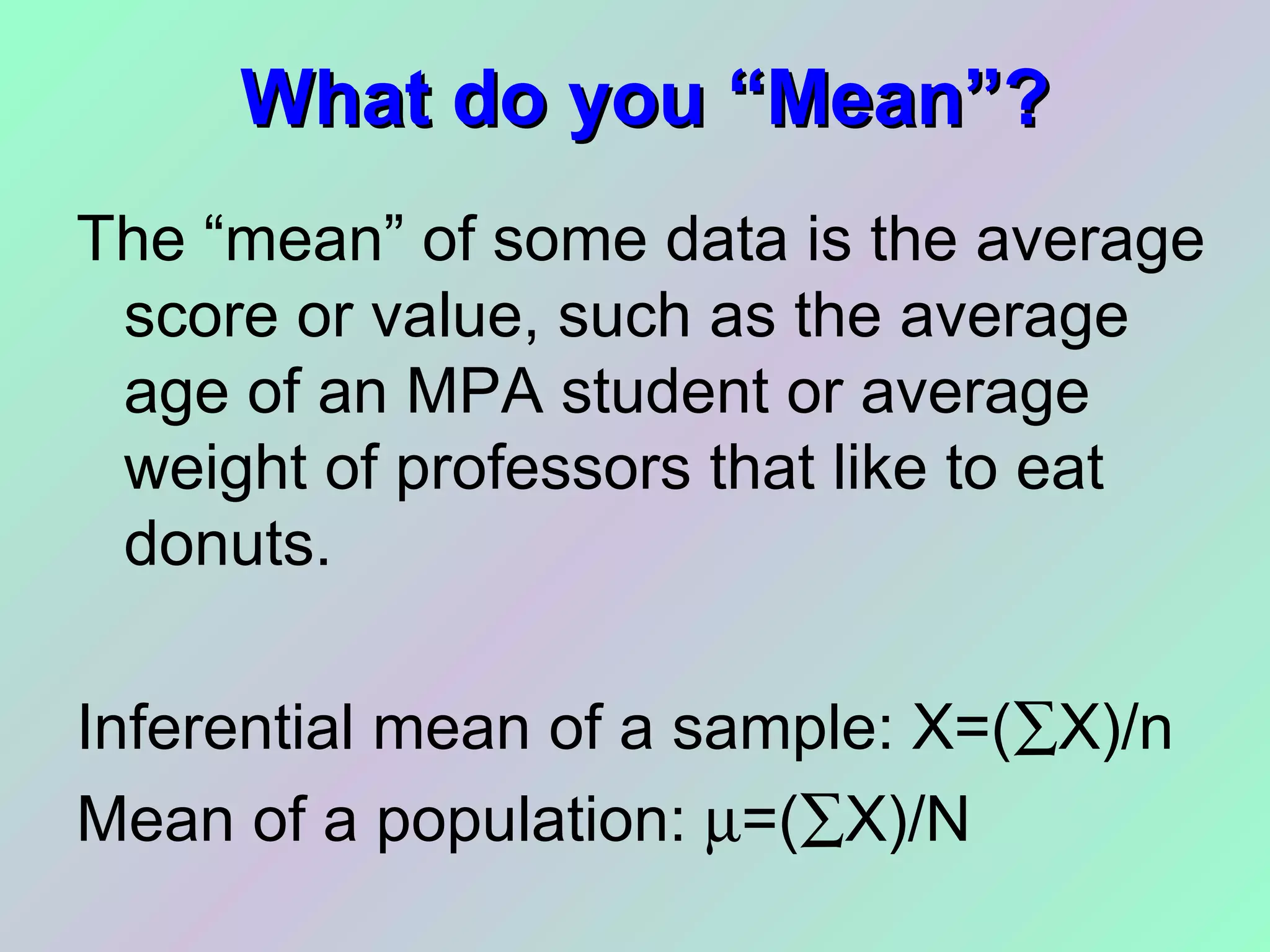 What do you “Mean”?What do you “Mean”?
The “mean” of some data is the average
score or value, such as the average
age of an MPA student or average
weight of professors that like to eat
donuts.
Inferential mean of a sample: X=(∑X)/n
Mean of a population: µ=(∑X)/N
 