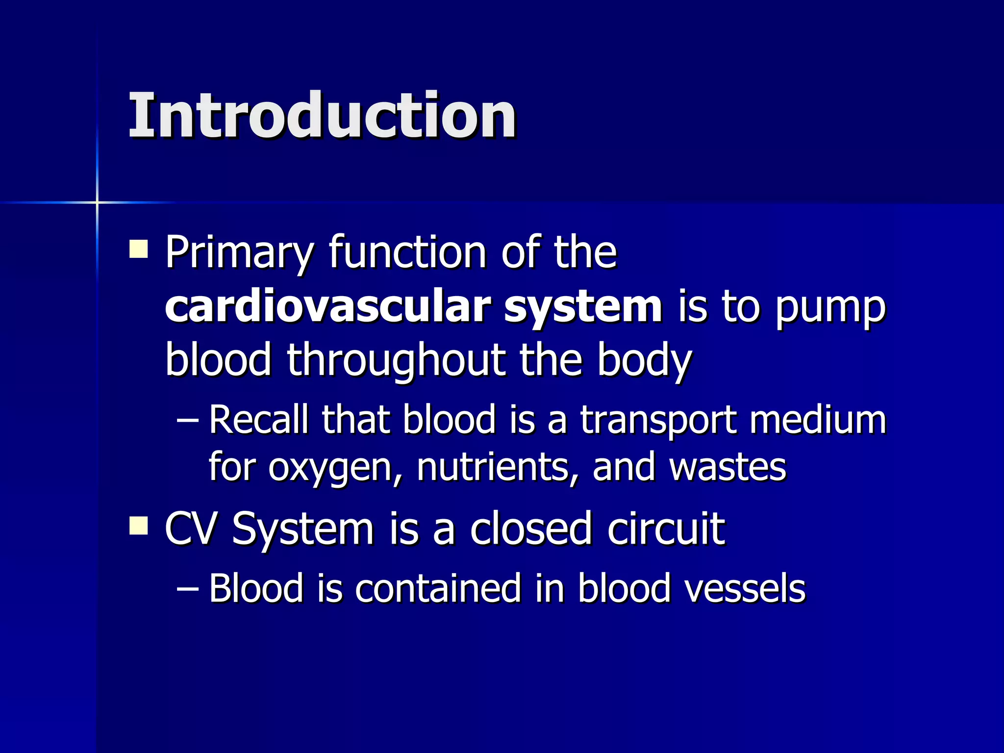 Introduction Primary function of the  cardiovascular system  is to pump blood throughout the body Recall that blood is a transport medium for oxygen, nutrients, and wastes CV System is a closed circuit Blood is contained in blood vessels 