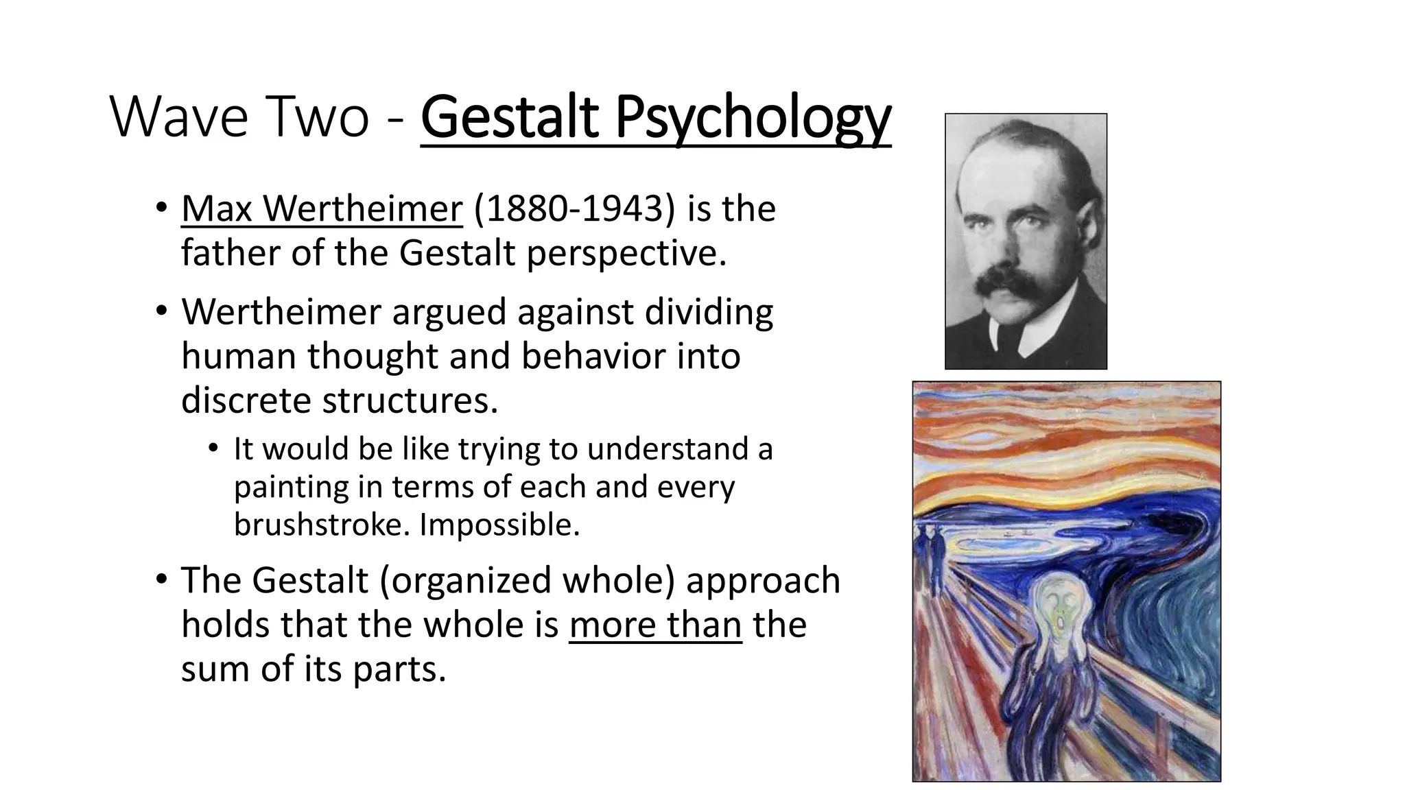 Wave Two - Gestalt Psychology
• Max Wertheimer (1880-1943) is the
father of the Gestalt perspective.
• Wertheimer argued against dividing
human thought and behavior into
discrete structures.
• It would be like trying to understand a
painting in terms of each and every
brushstroke. Impossible.
• The Gestalt (organized whole) approach
holds that the whole is more than the
sum of its parts.
 