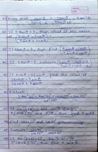 4DPe hat
CoseeC9-4
4Sin9 3cor9
42)T5ton9 =3Hhcn hat o the Nalue
A£ Evauate:
Cosec9 +4
43)lT Atan a3hen tind 4n -Cos9
4sintcosO
A4) T 4tan O 3 evalate 4sin0 -cos941
2
45 T 4cos 14inhnd Hhe alue of
3tan'3o+ tan'60+cosa30-tan 45°
PAOE N0.!
4R T An(A+B)=4 and si(A -8)=
DATE
Cot45o
49valuateAm40
4&) Fid core 30 and cos 60
coS 45
OLA+B90 and ABo then ind AandB.
Cosee 30
5o)T an (A ae) Btan(A-6)
Q<AAB40, hun ind Aand B.
 