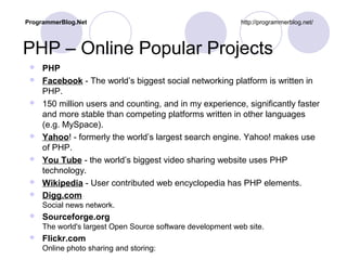PHP – Online Popular Projects
 PHP
 Facebook - The world’s biggest social networking platform is written in
PHP.
 150 million users and counting, and in my experience, significantly faster
and more stable than competing platforms written in other languages
(e.g. MySpace).
 Yahoo! - formerly the world’s largest search engine. Yahoo! makes use
of PHP.
 You Tube - the world’s biggest video sharing website uses PHP
technology.
 Wikipedia - User contributed web encyclopedia has PHP elements.
 Digg.com
Social news network.
 Sourceforge.org
The world's largest Open Source software development web site.
 Flickr.com
Online photo sharing and storing:
ProgrammerBlog.Net http://programmerblog.net/
 