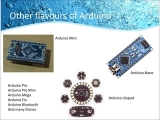 Other flavours of Arduino
Arduino Mini
Arduino Nano
Arduino Lilypad
Arduino Pro
Arduino Pro Mini
Arduino Mega
Arduino Fio
Arduino Bluetooth
And many Clones
 