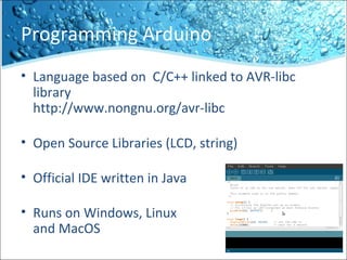 Programming Arduino
• Language based on C/C++ linked to AVR-libc
library
http://www.nongnu.org/avr-libc
• Open Source Libraries (LCD, string)
• Official IDE written in Java
• Runs on Windows, Linux
and MacOS
 