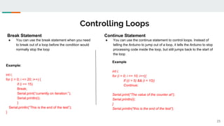 Controlling Loops
25
Break Statement
● You can use the break statement when you need
to break out of a loop before the condition would
normally stop the loop
Example:
int i;
for (i = 0; i <= 20; i++) {
if (i == 15)
Break;
Serial.print(“currently on iteration:”);
Serial.println(i);
}
Serial.println(“This is the end of the test”);
}
Continue Statement
● You can use the continue statement to control loops. Instead of
telling the Arduino to jump out of a loop, it tells the Arduino to stop
processing code inside the loop, but still jumps back to the start of
the loop
Example
int i;
for (i = 0; i <= 10; i++){
If ((i > 5) && (i < 10))
Continue;
Serial.print(“The value of the counter at“);
Serial.println(i);
}
Serial.println(“this is the end of the test”);
 