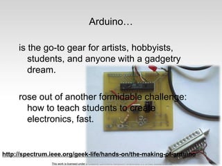 This work is licensed under a Creative Commons Attribution-ShareAlike 3.0 United States License.
Arduino…
is the go-to gear for artists, hobbyists,
students, and anyone with a gadgetry
dream.
rose out of another formidable challenge:
how to teach students to create
electronics, fast.
http://spectrum.ieee.org/geek-life/hands-on/the-making-of-arduino
 