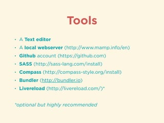 • A Text editor
• A local webserver (http://www.mamp.info/en)
• Github account (https://github.com)
• SASS (http://sass-lang.com/install)
• Compass (http://compass-style.org/install)
• Bundler (http://bundler.io)
• Livereload (http://livereload.com/)*
!
*optional but highly recommended
Tools
 