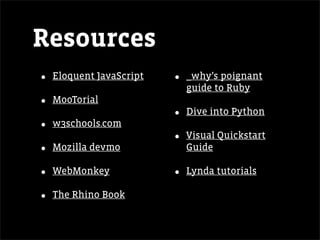 Resources
•   Eloquent JavaScript   •   _why’s poignant
                              guide to Ruby
•   MooTorial
                          •   Dive into Python
•   w3schools.com
                          •   Visual Quickstart
•   Mozilla devmo             Guide

•   WebMonkey             •   Lynda tutorials

•   The Rhino Book
 