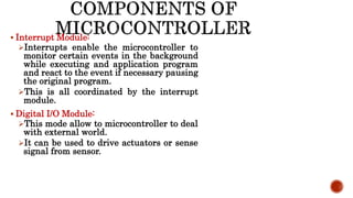  Interrupt Module:
Interrupts enable the microcontroller to
monitor certain events in the background
while executing and application program
and react to the event if necessary pausing
the original program.
This is all coordinated by the interrupt
module.
 Digital I/O Module:
This mode allow to microcontroller to deal
with external world.
It can be used to drive actuators or sense
signal from sensor.
 