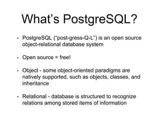 What’s PostgreSQL?
• PostgreSQL (“post-gress-Q-L”) is an open source
object-relational database system
• Open source = free!
• Object - some object-oriented paradigms are
natively supported, such as objects, classes, and
inheritance
• Relational - database is structured to recognize
relations among stored items of information
 
