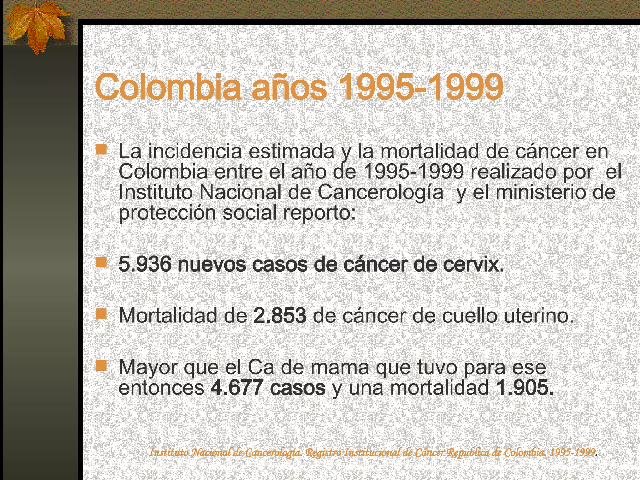 Colombia años 1995-1999 La incidencia estimada y la mortalidad de cáncer en Colombia entre el año de 1995-1999 realizado por  el Instituto Nacional de Cancerología  y el ministerio de protección social reporto: 5.936 nuevos casos de cáncer de cervix. Mortalidad de  2.853  de cáncer de cuello uterino. Mayor que el Ca de mama que tuvo para ese entonces  4.677 casos  y una mortalidad  1.905. Instituto Nacional de Cancerología. Registro Institucional de Cáncer Republica de Colombia. 1995-1999 .   
