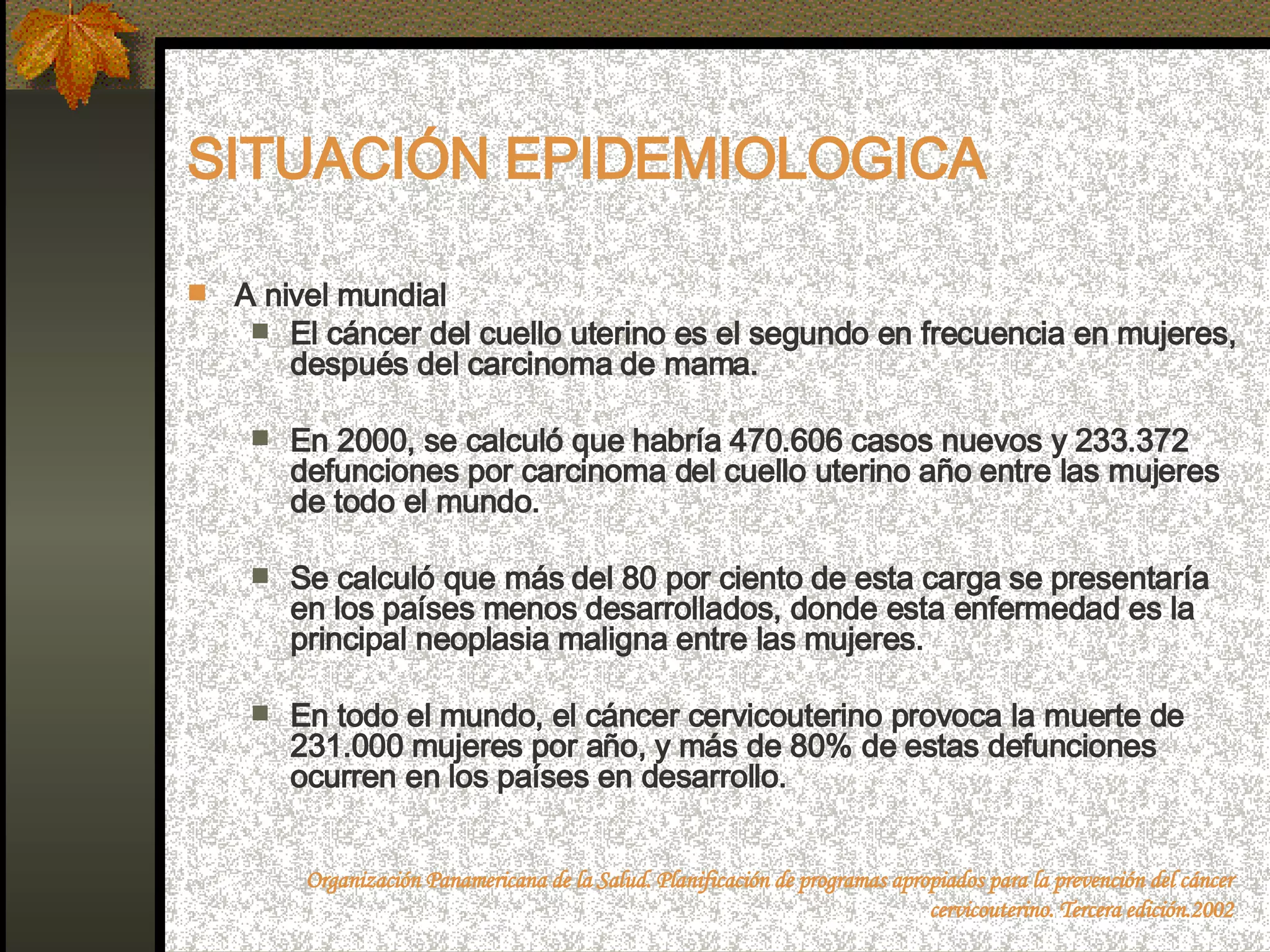 SITUACIÓN EPIDEMIOLOGICA A nivel mundial El cáncer del cuello uterino es el segundo en frecuencia en mujeres, después del carcinoma de mama. En 2000, se calculó que habría 470.606 casos nuevos y 233.372 defunciones por carcinoma del cuello uterino año entre las mujeres de todo el mundo. Se calculó que más del 80 por ciento de esta carga se presentaría en los países menos desarrollados, donde esta enfermedad es la principal neoplasia maligna entre las mujeres. En todo el mundo, el cáncer cervicouterino provoca la muerte de 231.000 mujeres por año, y más de 80% de estas defunciones ocurren en los países en desarrollo.  Organización Panamericana de la Salud. Planificación de programas apropiados para la prevención del cáncer cervicouterino. Tercera edición.2002 