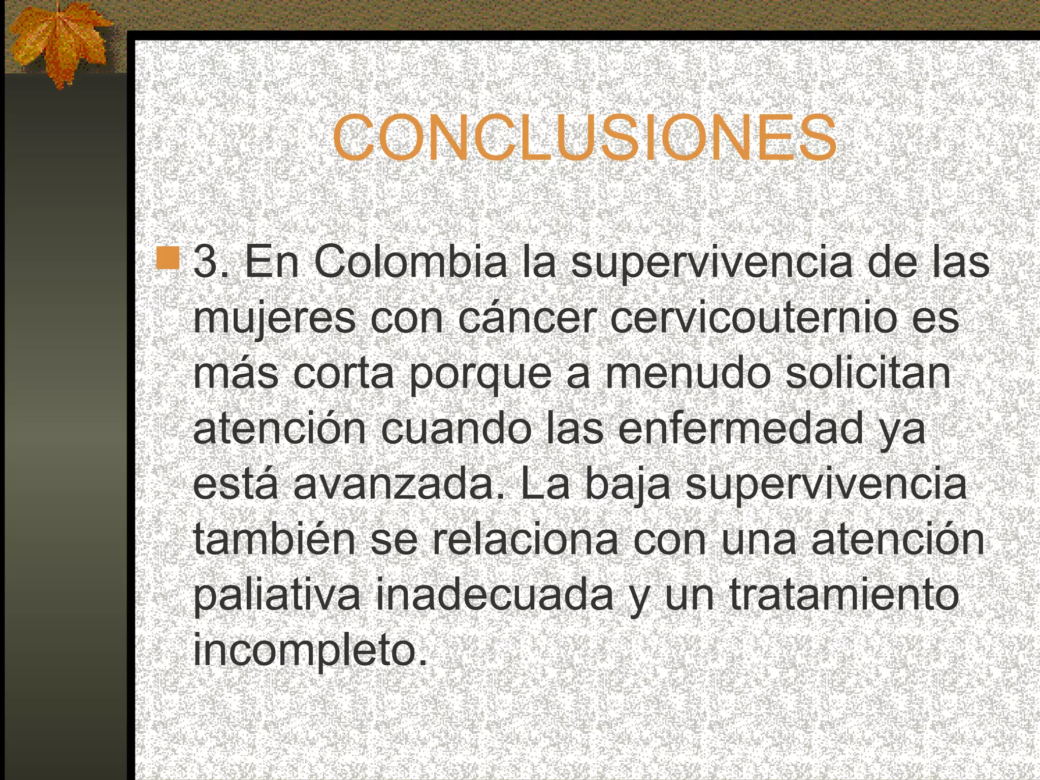CONCLUSIONES 3. En Colombia la supervivencia de las mujeres con cáncer cervicouternio es más corta porque a menudo solicitan atención cuando las enfermedad ya está avanzada. La baja supervivencia también se relaciona con una atención paliativa inadecuada y un tratamiento incompleto. 