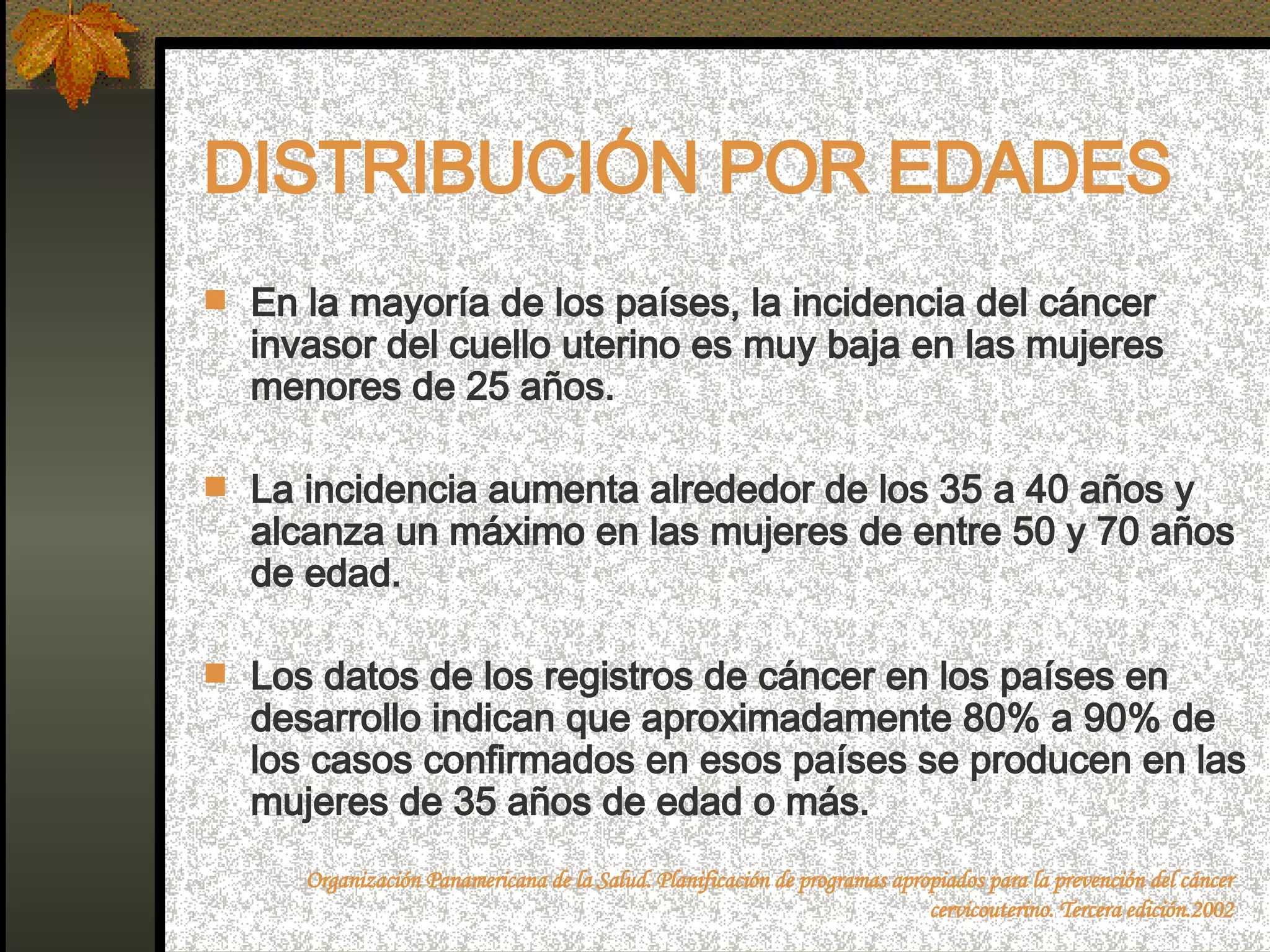 DISTRIBUCIÓN POR EDADES En la mayoría de los países, la incidencia del cáncer invasor del cuello uterino es muy baja en las mujeres menores de 25 años.  La incidencia aumenta alrededor de los 35 a 40 años y alcanza un máximo en las mujeres de entre 50 y 70 años de edad. Los datos de los registros de cáncer en los países en desarrollo indican que aproximadamente 80% a 90% de los casos confirmados en esos países se producen en las mujeres de 35 años de edad o más.  Organización Panamericana de la Salud. Planificación de programas apropiados para la prevención del cáncer cervicouterino. Tercera edición.2002 