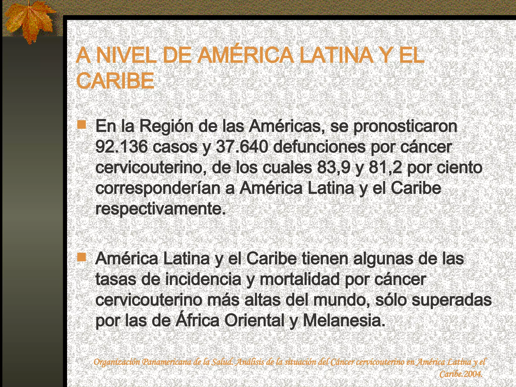 A NIVEL DE AMÉRICA LATINA Y EL CARIBE En la Región de las Américas, se pronosticaron 92.136 casos y 37.640 defunciones por cáncer cervicouterino, de los cuales 83,9 y 81,2 por ciento corresponderían a América Latina y el Caribe respectivamente.  América Latina y el Caribe tienen algunas de las tasas de incidencia y mortalidad por cáncer cervicouterino más altas del mundo, sólo superadas por las de África Oriental y Melanesia. Organización Panamericana de la Salud. Análisis de la situación del Cáncer cervicouterino en América Latina y el Caribe.2004.  