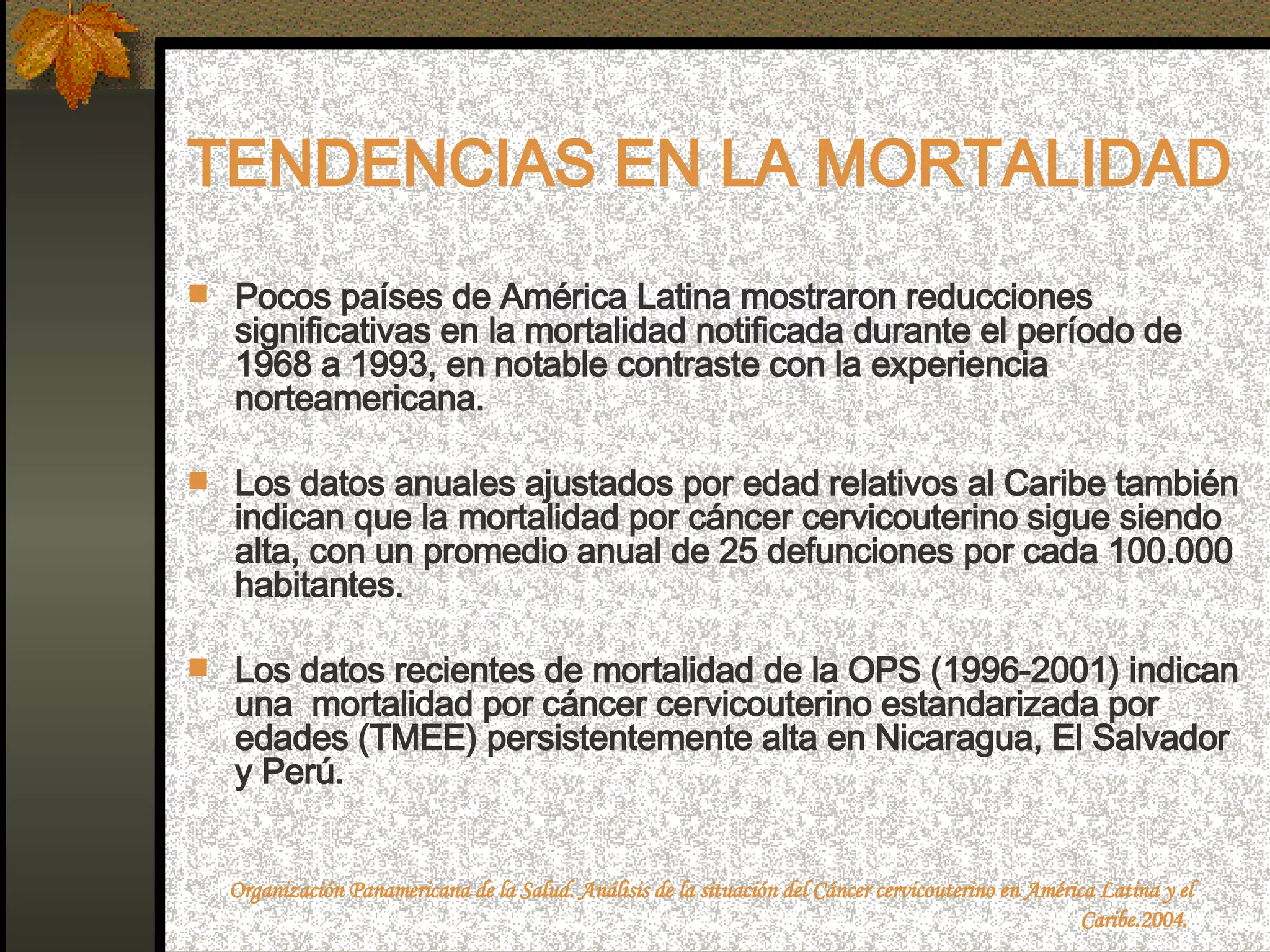 TENDENCIAS EN LA MORTALIDAD Pocos países de América Latina mostraron reducciones significativas en la mortalidad notificada durante el período de 1968 a 1993, en notable contraste con la experiencia norteamericana. Los datos anuales ajustados por edad relativos al Caribe también indican que la mortalidad por cáncer cervicouterino sigue siendo alta, con un promedio anual de 25 defunciones por cada 100.000 habitantes.  Los datos recientes de mortalidad de la OPS (1996-2001) indican una  mortalidad por cáncer cervicouterino estandarizada por edades (TMEE) persistentemente alta en Nicaragua, El Salvador y Perú. Organización Panamericana de la Salud. Análisis de la situación del Cáncer cervicouterino en América Latina y el Caribe.2004.  