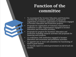 Function of the
committee
• To recommend the Investor Education and Protection
activities like seminars, symposium, proposal for
registration of voluntary association or institution engaged
in Investor Education and Protection projects.
• Proposals for registration of Voluntary Associations or
Institution or other Organizations engaged in Investor
Education and Protection activities;
• Proposals for projects for Investors’ Education and
Protection including research activities and proposals for
financing such projects;
• Co-ordination with institution engaged in Investor
Education and awareness and profession activities.
• To appoint one or more sub committee for functioning of
fund in good manner
• To furnish report to central government at end of each six
months.
 