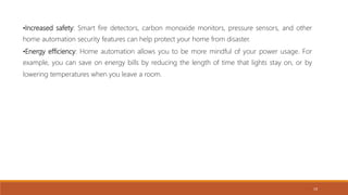 •Increased safety: Smart fire detectors, carbon monoxide monitors, pressure sensors, and other
home automation security features can help protect your home from disaster.
•Energy efficiency: Home automation allows you to be more mindful of your power usage. For
example, you can save on energy bills by reducing the length of time that lights stay on, or by
lowering temperatures when you leave a room.
19
 
