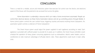 CONCLUSION
Home Automation is undeniably a resource which can make a home environment automated. People can
control their electrical devices via these Home Automation devices and set up controlling actions through Mobile. A
home control system controls the user’s whole house, triggering routines and events involving Home Subsystems. An
automation system controls a collection of “Home Subsystems”.
There is a need for a reliable, secure and interactive system that exercises full control over the electric and electronic
aspects of the house, with the potential to be accessed from across the globe.
The Smart House system would adjust the power supplied to each appliance according to need. Each
appliance is provided with sufficient power to provide for its peak use. In addition, the Smart House controllers could
schedule the operation of heavy power consuming appliances (such as dishwashers, electric water heaters, and air
conditioners) to take maximum advantage of off-peak electric rates. These adjustments could result in lower utility
costs.
21
 