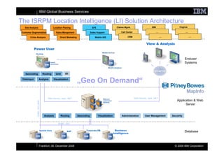 IBM Global Business Services

The ISRPM Location Intelligence (LI) Solution Architecture
   Site Analysis                          Location Planing                      SFE                     Claims Mgmt.                       IBM                    Cognos

 Customer Segmentation                      Sales Mangement                    Sales Support                Call Center                          …                      ....

        Crime Analysis                          Direct Marketing                   Mobile GIS                     CRM                                ....                      ....


                                                                                                                                     View & Analysis
             Power User
                                                                                                          ?
                                                                                                                                                                        Enduser
                                                                                                                                                                        Systems


    Geocoding                   Routing     Grid    3D

 Datainput            Analysis            Visualization
                                                                   „Geo On Demand“

                                    Web Service, Java, .NET                                                               Web Service, Java, .NET
                                                                                                                                                                Application & Web
               ODBC, OCI, NAS




                                                                                                                                                                      Server


                                 Analysis       Routing            Geocoding          Visualization         Administration          User Management         Secutrity


                                              ODBC, OCI


                           Spatial Data                                                                 Business                                                        Database
                                                                                                      Intelligence




                        Frankfurt, 06. December 2008                                                                                                          © 2008 IBM Corporation
 