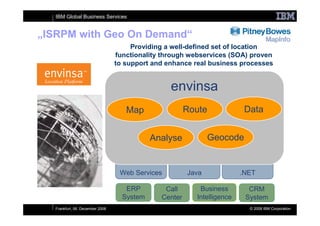 IBM Global Business Services


„ISRPM with Geo On Demand“
                                       Providing a well-defined set of location
                                  functionality through webservices (SOA) proven
                                  to support and enhance real business processes


                                                  envinsa
                                     Map                Route             Data


                                             Analyse           Geocode


                                   Web Services         Java             .NET

                                     ERP        Call       Business        CRM
                                    System     Center     Intelligence    System
   Frankfurt, 06. December 2008                                            © 2008 IBM Corporation
 