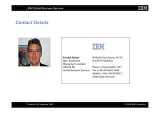 IBM Global Business Services




Contact Details




                                    Friedel Jonker             Wilhelm-Fay-Strasse 30-34
                                    Dipl.-Kaufmann             D-65936 Frankfurt
                                    Managing Consultant
                                    CRM & BI                   Phone (+49)-69-6645-1227
                                    Global Business Services   Fax (+49)-69-6645-5640
                                                               Mobile (+49)-160-9638657
                                                               Jonker@de.ibm.com




     Frankfurt, 06. December 2008                                                          © 2008 IBM Corporation
 