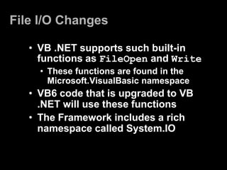 File I/O Changes

   • VB .NET supports such built-in
     functions as FileOpen and Write
     • These functions are found in the
       Microsoft.VisualBasic namespace
   • VB6 code that is upgraded to VB
     .NET will use these functions
   • The Framework includes a rich
     namespace called System.IO
 