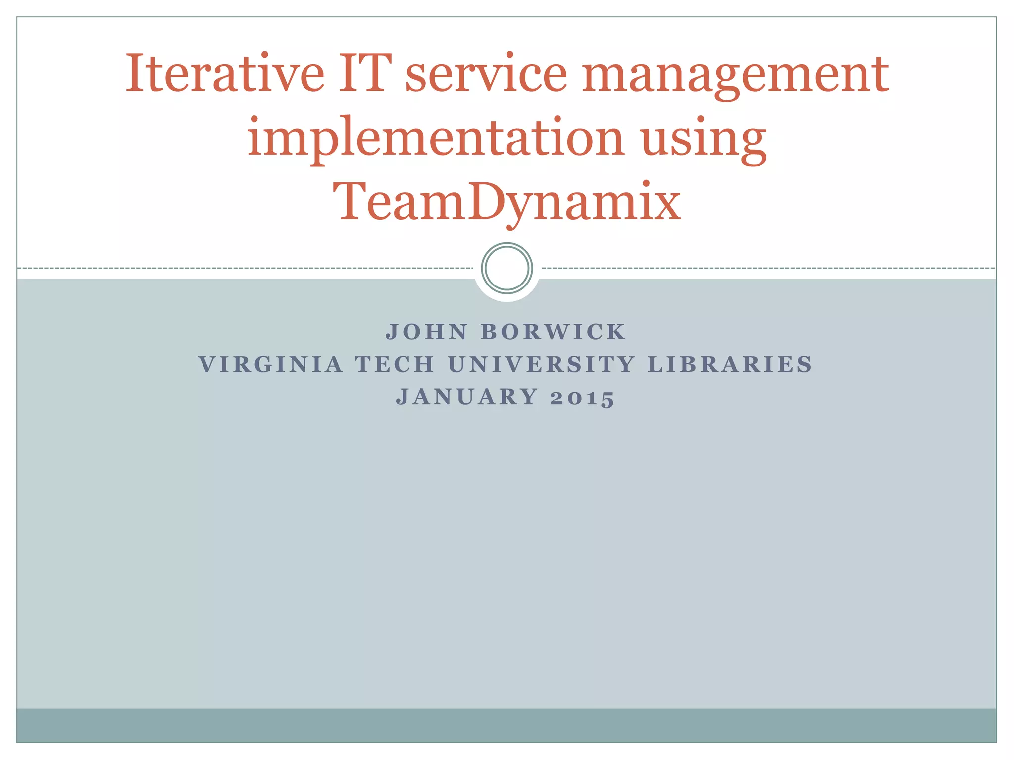 J O H N B O R W I C K
V I R G I N I A T E C H U N I V E R S I T Y L I B R A R I E S
J A N U A R Y 2 0 1 5
Iterative IT service management
implementation using
TeamDynamix
 